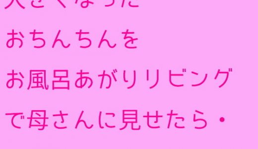 大きくなったおちんちんをお風呂あがりリビングで母さんに見せたら・・・・・・