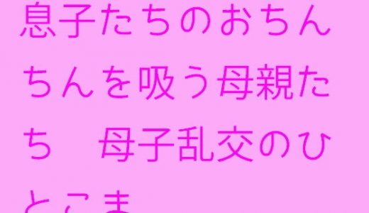 【無料】息子たちのおちんちんを吸う母親たち 母子乱交のひとこま