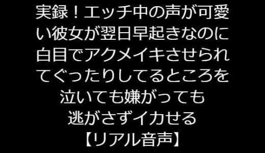 実録！エッチ中の声が可愛い彼女が翌日早起きなのに白目でアクメイキさせられてぐったりしてるところを泣いても嫌がっても逃がさずイカせる【リアル音声】