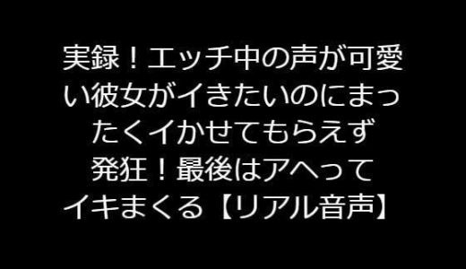 実録！エッチ中の声が可愛い彼女がイきたいのにまったくイかせてもらえず発狂！最後はアヘってイキまくる【リアル音声】